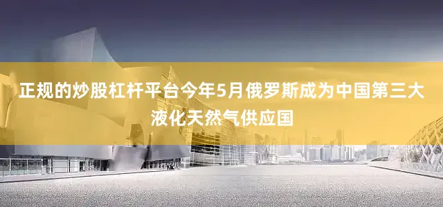 正规的炒股杠杆平台今年5月俄罗斯成为中国第三大液化天然气供应国