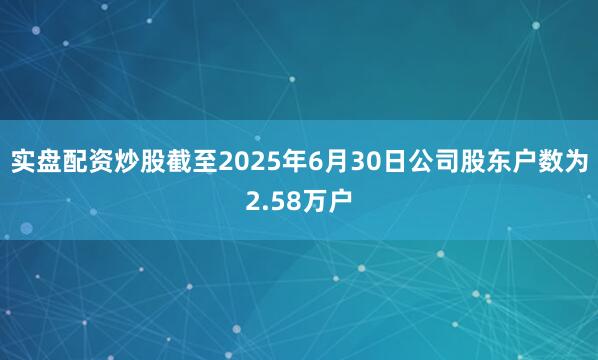 实盘配资炒股截至2025年6月30日公司股东户数为2.58万户