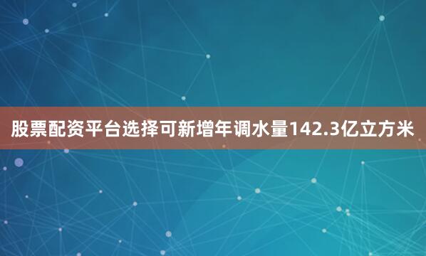 股票配资平台选择可新增年调水量142.3亿立方米