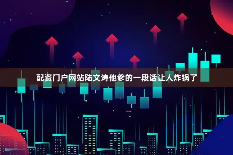 配资门户网站陆文涛他爹的一段话让人炸锅了