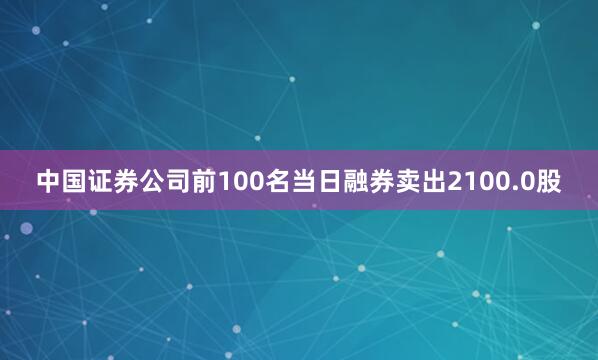 中国证券公司前100名当日融券卖出2100.0股